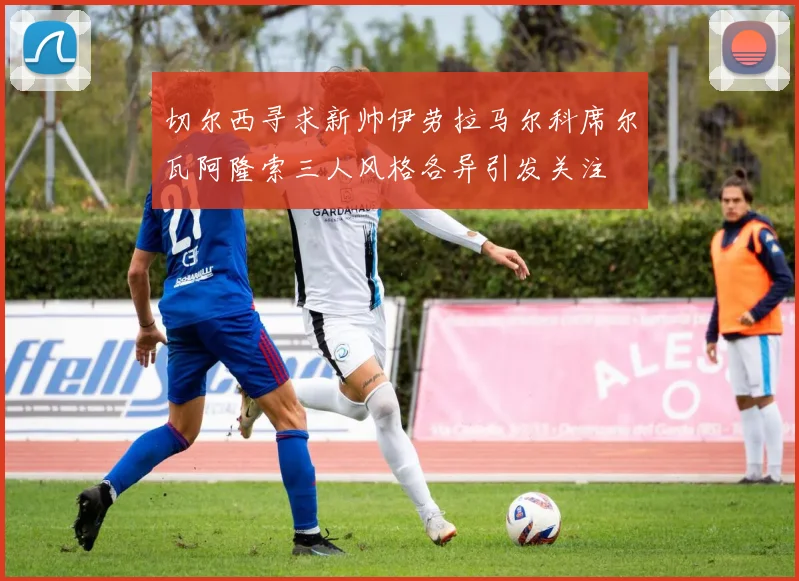 切尔西寻求新帅伊劳拉马尔科席尔瓦阿隆索三人风格各异引发关注