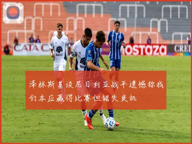 泽林斯基谈尼日利亚战平遗憾称我们本应赢得比赛但错失良机