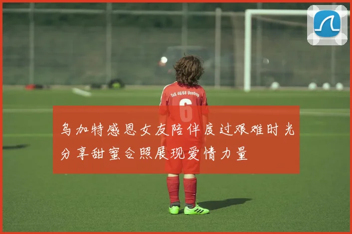 乌加特感恩女友陪伴度过艰难时光分享甜蜜合照展现爱情力量