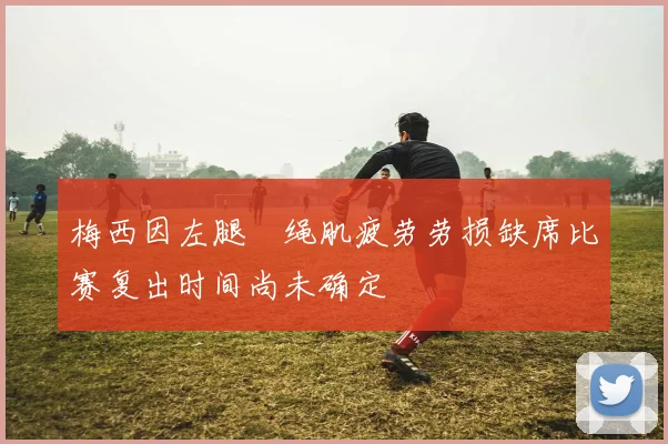 梅西因左腿腘绳肌疲劳劳损缺席比赛复出时间尚未确定