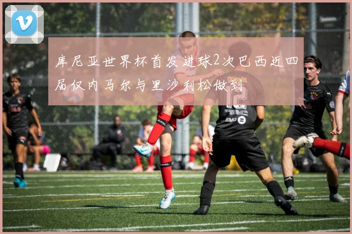 库尼亚世界杯首发进球2次巴西近四届仅内马尔与里沙利松做到