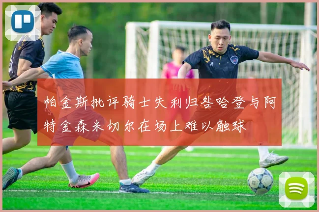 帕金斯批评骑士失利归咎哈登与阿特金森米切尔在场上难以触球