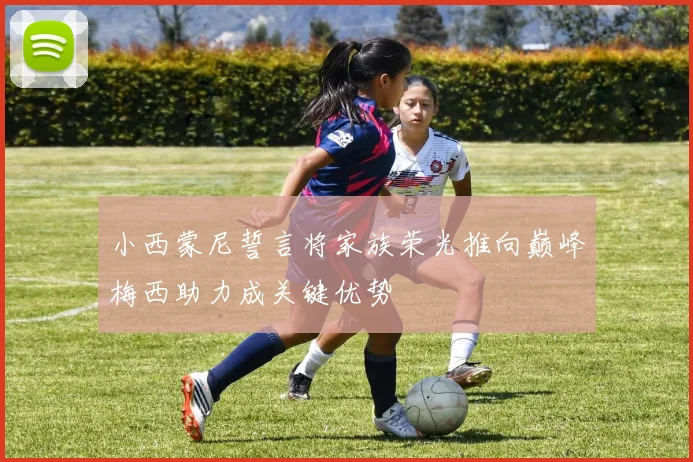 小西蒙尼誓言将家族荣光推向巅峰梅西助力成关键优势