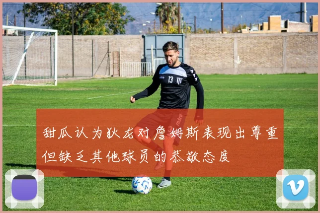 甜瓜认为狄龙对詹姆斯表现出尊重但缺乏其他球员的恭敬态度