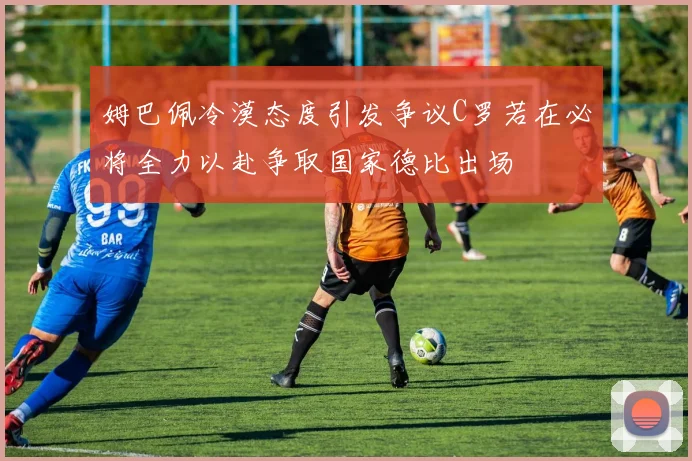 姆巴佩冷漠态度引发争议C罗若在必将全力以赴争取国家德比出场