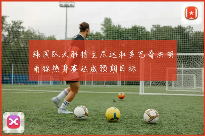 韩国队大胜特立尼达和多巴哥洪明甫称热身赛达成预期目标
