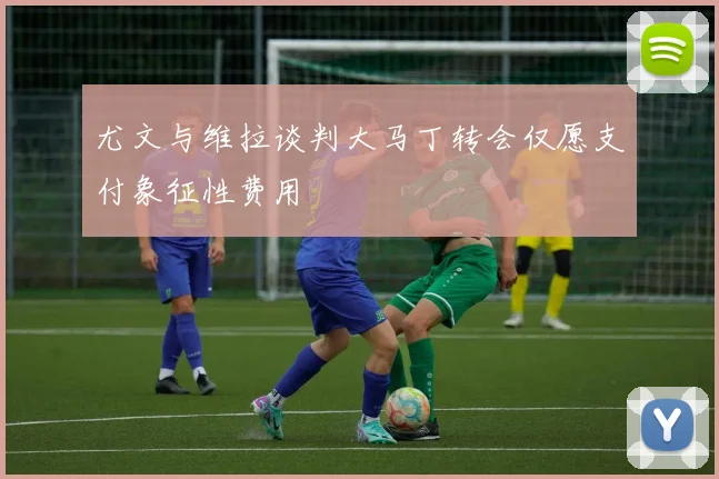 尤文与维拉谈判大马丁转会仅愿支付象征性费用
