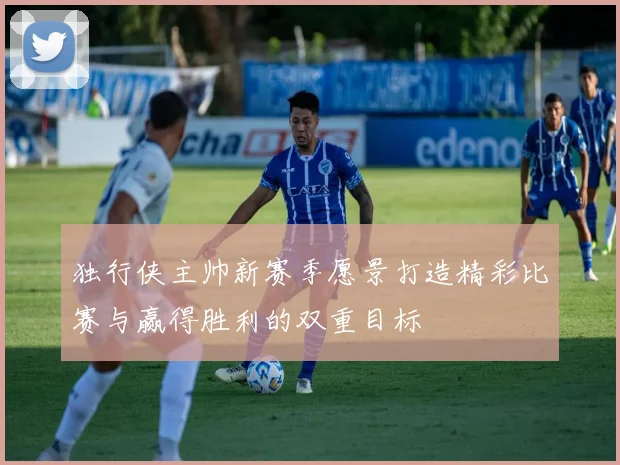 独行侠主帅新赛季愿景打造精彩比赛与赢得胜利的双重目标