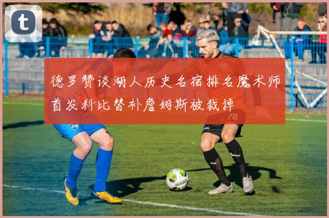 德罗赞谈湖人历史名宿排名魔术师首发科比替补詹姆斯被裁掉