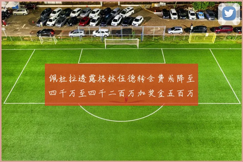 佩杜拉透露格林伍德转会费或降至四千万至四千二百万加奖金五百万至六百万