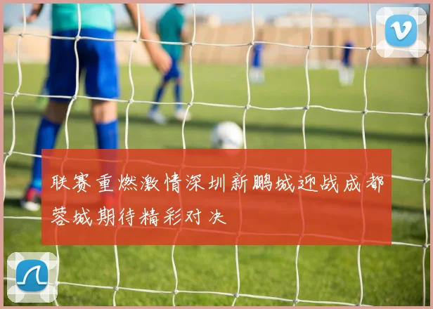 联赛重燃激情深圳新鹏城迎战成都蓉城期待精彩对决